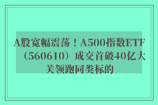 A股宽幅震荡！A500指数ETF（560610）成交首破40亿大关领跑同类标的