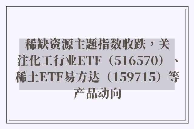 稀缺资源主题指数收跌，关注化工行业ETF（516570）、稀土ETF易方达（159715）等产品动向