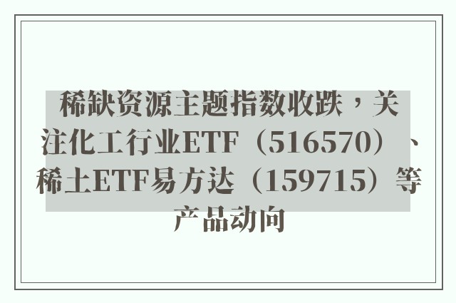 稀缺资源主题指数收跌，关注化工行业ETF（516570）、稀土ETF易方达（159715）等产品动向