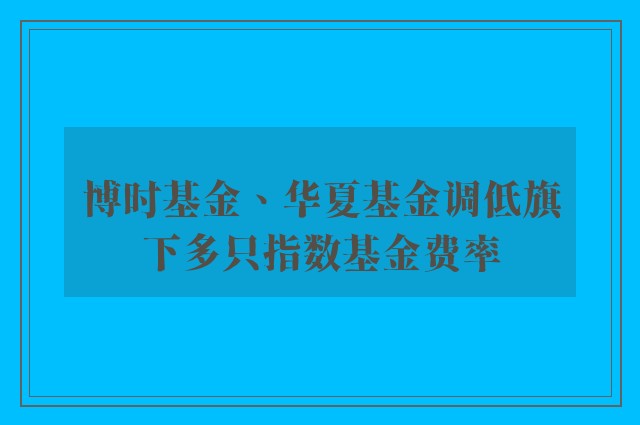 博时基金、华夏基金调低旗下多只指数基金费率