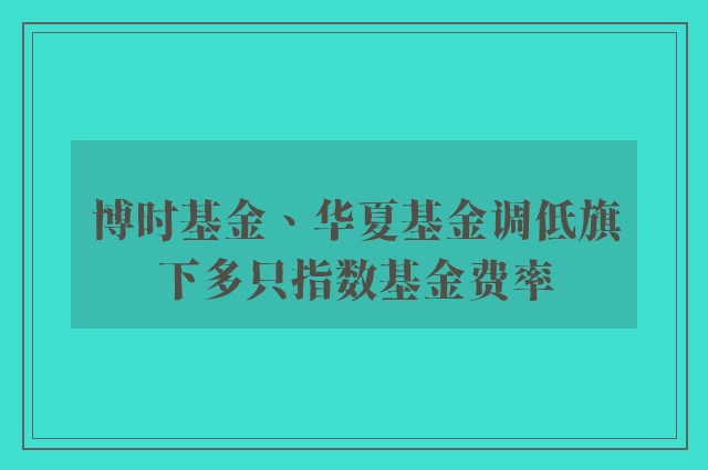 博时基金、华夏基金调低旗下多只指数基金费率