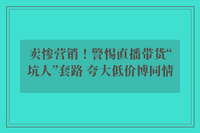 卖惨营销！警惕直播带货“坑人”套路 夸大低价博同情