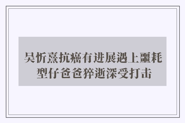 吴忻熹抗癌有进展遇上噩耗 型仔爸爸猝逝深受打击