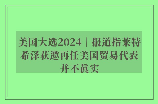 美国大选2024｜报道指莱特希泽获邀再任美国贸易代表并不真实