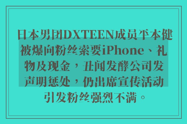 日本男团DXTEEN成员平本健被爆向粉丝索要iPhone、礼物及现金，丑闻发酵公司发声明惩处，仍出席宣传活动引发粉丝强烈不满。