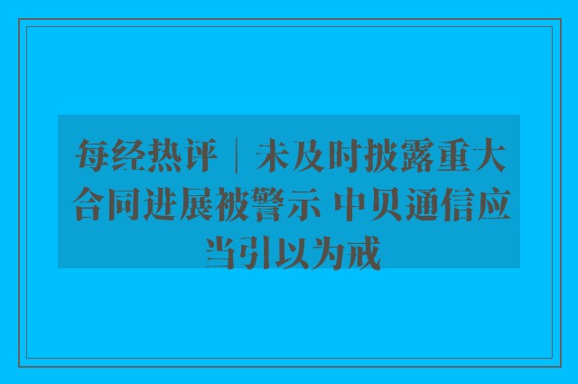 每经热评︱未及时披露重大合同进展被警示 中贝通信应当引以为戒