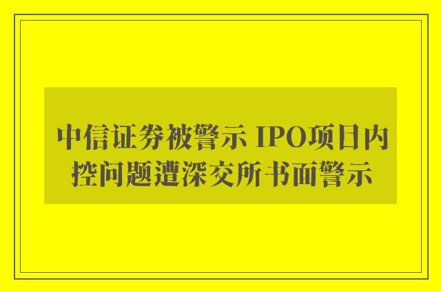 中信证券被警示 IPO项目内控问题遭深交所书面警示