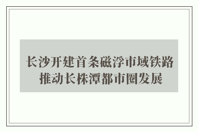 长沙开建首条磁浮市域铁路 推动长株潭都市圈发展