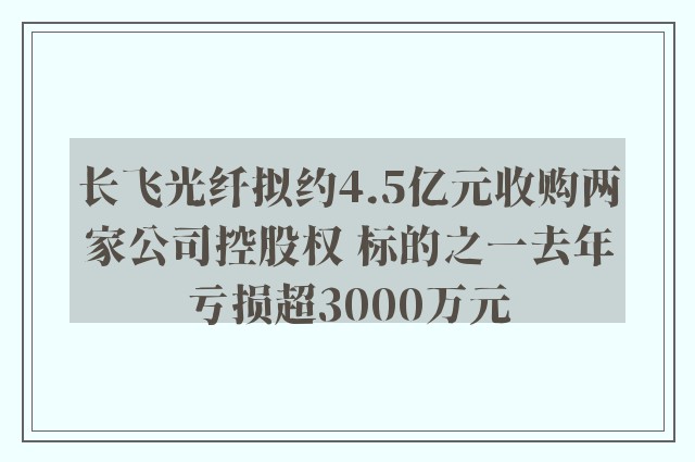 长飞光纤拟约4.5亿元收购两家公司控股权 标的之一去年亏损超3000万元